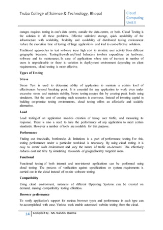 Truba College of Science & Technology, Bhopal Cloud
Computing
UnitII
14 CompiledBy – Ms. Nandini Sharma
outages requires testing in one's data centre, outside the data-centre, or both. Cloud Testing is
the solution to all these problems. Effective unlimited storage, quick availability of the
infrastructure with scalability, flexibility and availability of distributed testing environment
reduce the execution time of testing of large applications and lead to cost-effective solutions.
Traditional approaches to test software incur high cost to simulate user activity from different
geographic locations. Testing firewalls and load balancers involves expenditure on hardware,
software and its maintenance. In case of applications where rate of increase in number of
users is unpredictable or there is variation in deployment environment depending on client
requirements, cloud testing is more effective.
Types of Testing
Stress
Stress Test is used to determine ability of application to maintain a certain level of
effectiveness beyond breaking point. It is essential for any application to work even under
excessive stress and maintain stability. Stress testing assures this by creating peak loads using
simulators. But the cost of creating such scenarios is enormous. Instead of investing capital in
building on-premise testing environments, cloud testing offers an affordable and scalable
alternative.
Load
Load testing of an application involves creation of heavy user traffic, and measuring its
response. There is also a need to tune the performance of any application to meet certain
standards. However a number of tools are available for that purpose.
Performance
Finding out thresholds, bottlenecks & limitations is a part of performance testing. For this,
testing performance under a particular workload is necessary. By using cloud testing, it is
easy to create such environment and vary the nature of traffic on-demand. This effectively
reduces cost and time by simulating thousands of geographically targeted users.
Functional
Functional testing of both internet and non-internet applications can be performed using
cloud testing. The process of verification against specifications or system requirements is
carried out in the cloud instead of on-site software testing.
Compatibility
Using cloud environment, instances of different Operating Systems can be created on
demand, making compatibility testing effortless.
Browser performance
To verify application's support for various browser types and performance in each type can
be accomplished with ease. Various tools enable automated website testing from the cloud.
 
