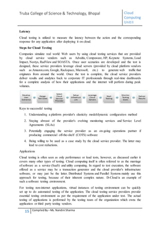 Truba College of Science & Technology, Bhopal Cloud
Computing
UnitII
15 CompiledBy – Ms. Nandini Sharma
Latency
Cloud testing is utilized to measure the latency between the action and the corresponding
response for any application after deploying it on cloud.
Steps for Cloud Testing
Companies simulate real world Web users by using cloud testing services that are provided
by cloud service vendors such as Advaltis, Compuware, HP, Keynote Systems, Load
Impact, Neotys, RadView and SOASTA. Once user scenarios are developed and the test is
designed, these service providers leverage cloud servers (provided by cloud platform vendors
such as Amazon.com, Google, Rackspace, Microsoft, etc.) to generate web traffic that
originates from around the world. Once the test is complete, the cloud service providers
deliver results and analytics back to corporate IT professionals through real-time dashboards
for a complete analysis of how their applications and the internet will perform during peak
volumes.
Keys to successful testing
1. Understanding a platform provider's elasticity model/dynamic configuration method
2. Staying abreast of the provider's evolving monitoring services and Service Level
Agreements (SLAs)
3. Potentially engaging the service provider as an on-going operations partner if
producing commercial off-the-shelf (COTS) software
4. Being willing to be used as a case study by the cloud service provider. The latter may
lead to cost reductions.
Applications
Cloud testing is often seen as only performance or load tests, however, as discussed earlier it
covers many other types of testing. Cloud computing itself is often referred to as the marriage
of software as a service (SaaS) and utility computing. In regard to test execution, the software
offered as a service may be a transaction generator and the cloud provider's infrastructure
software, or may just be the latter. Distributed Systems and Parallel Systems mainly use this
approach for testing, because of their inherent complex nature. D-Cloud is an example of
such a software testing environment.
For testing non-internet applications, virtual instances of testing environment can be quickly
set up to do automated testing of the application. The cloud testing service providers provide
essential testing environment as per the requirement of the application under test. The actual
testing of applications is performed by the testing team of the organization which owns the
application or third party testing vendors.
 