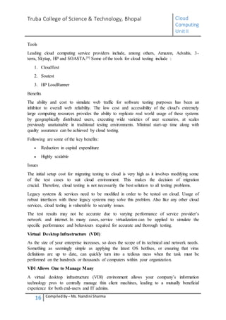 Truba College of Science & Technology, Bhopal Cloud
Computing
UnitII
16 CompiledBy – Ms. Nandini Sharma
Tools
Leading cloud computing service providers include, among others, Amazon, Advaltis, 3-
terra, Skytap, HP and SOASTA.[9] Some of the tools for cloud testing include :
1. CloudTest
2. Soatest
3. HP LoadRunner
Benefits
The ability and cost to simulate web traffic for software testing purposes has been an
inhibitor to overall web reliability. The low cost and accessibility of the cloud's extremely
large computing resources provides the ability to replicate real world usage of these systems
by geographically distributed users, executing wide varieties of user scenarios, at scales
previously unattainable in traditional testing environments. Minimal start-up time along with
quality assurance can be achieved by cloud testing.
Following are some of the key benefits:
 Reduction in capital expenditure
 Highly scalable
Issues
The initial setup cost for migrating testing to cloud is very high as it involves modifying some
of the test cases to suit cloud environment. This makes the decision of migration
crucial. Therefore, cloud testing is not necessarily the best solution to all testing problems.
Legacy systems & services need to be modified in order to be tested on cloud. Usage of
robust interfaces with these legacy systems may solve this problem. Also like any other cloud
services, cloud testing is vulnerable to security issues.
The test results may not be accurate due to varying performance of service provider’s
network and internet. In many cases, service virtualization can be applied to simulate the
specific performance and behaviours required for accurate and thorough testing.
Virtual Desktop Infrastructure (VDI)
As the size of your enterprise increases, so does the scope of its technical and network needs.
Something as seemingly simple as applying the latest OS hotfixes, or ensuring that virus
definitions are up to date, can quickly turn into a tedious mess when the task must be
performed on the hundreds or thousands of computers within your organization.
VDI Allows One to Manage Many
A virtual desktop infrastructure (VDI) environment allows your company’s information
technology pros to centrally manage thin client machines, leading to a mutually beneficial
experience for both end-users and IT admins.
 