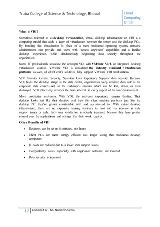 Truba College of Science & Technology, Bhopal Cloud
Computing
UnitII
17 CompiledBy – Ms. Nandini Sharma
What is VDI?
Sometimes referred to as desktop virtualization, virtual desktop infrastructure or VDI is a
computing model that adds a layer of virtualization between the server and the desktop PCs.
By installing this virtualization in place of a more traditional operating system, network
administrators can provide end users with ‘access anywhere’ capabilities and a familiar
desktop experience, while simultaneously heightening data security throughout the
organization.
Some IT professionals associate the acronym VDI with VMware VDI, an integrated desktop
virtualization solution. VMware VDI is considered the industry standard virtualization
platform; as such, all of triCerat’s solutions fully support VMware VDI workstations.
VDI Provides Greater Security, Seamless User Experience Superior data security: Because
VDI hosts the desktop image in the data center, organizations keep sensitive data safe in the
corporate data center—not on the end-user’s machine which can be lost, stolen, or even
destroyed. VDI effectively reduces the risks inherent in every aspect of the user environment.
More productive end-users: With VDI, the end-user experience remains familiar. Their
desktop looks just like their desktop and their thin client machine performs just like the
desktop PC they’ve grown comfortable with and accustomed to. With virtual desktop
infrastructure, there are no expensive training seminars to host and no increase in tech
support issues or calls. End- user satisfaction is actually increased because they have greater
control over the applications and settings that their work requires.
Other Benefits of VDI
 Desktops can be set up in minutes, not hours
 Client PCs are more energy efficient and longer lasting than traditional desktop
computers
 IT costs are reduced due to a fewer tech support issues
 Compatibility issues, especially with single-user software, are lessened
 Data security is increased
 