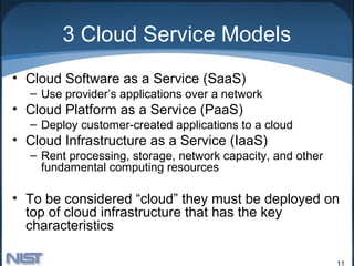 3 Cloud Service Models
• Cloud Software as a Service (SaaS)
  – Use provider’s applications over a network
• Cloud Platform as a Service (PaaS)
  – Deploy customer-created applications to a cloud
• Cloud Infrastructure as a Service (IaaS)
  – Rent processing, storage, network capacity, and other
    fundamental computing resources

• To be considered “cloud” they must be deployed on
  top of cloud infrastructure that has the key
  characteristics

                                                            11
 