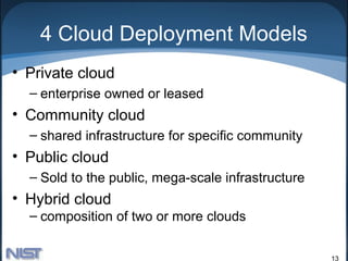 4 Cloud Deployment Models
• Private cloud
  – enterprise owned or leased
• Community cloud
  – shared infrastructure for specific community
• Public cloud
  – Sold to the public, mega-scale infrastructure
• Hybrid cloud
  – composition of two or more clouds


                                                    13
 
