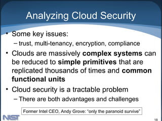Analyzing Cloud Security
• Some key issues:
  – trust, multi-tenancy, encryption, compliance
• Clouds are massively complex systems can
  be reduced to simple primitives that are
  replicated thousands of times and common
  functional units
• Cloud security is a tractable problem
  – There are both advantages and challenges
     Former Intel CEO, Andy Grove: “only the paranoid survive”
                                                                 18
 
