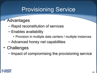 Provisioning Service
• Advantages
  – Rapid reconstitution of services
  – Enables availability
    • Provision in multiple data centers / multiple instances
  – Advanced honey net capabilities
• Challenges
  – Impact of compromising the provisioning service



                                                                22
 