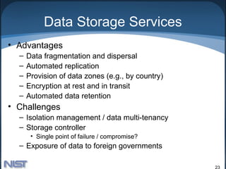 Data Storage Services
• Advantages
  –   Data fragmentation and dispersal
  –   Automated replication
  –   Provision of data zones (e.g., by country)
  –   Encryption at rest and in transit
  –   Automated data retention
• Challenges
  – Isolation management / data multi-tenancy
  – Storage controller
       • Single point of failure / compromise?
  – Exposure of data to foreign governments

                                                   23
 