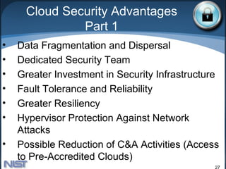Cloud Security Advantages
              Part 1
•   Data Fragmentation and Dispersal
•   Dedicated Security Team
•   Greater Investment in Security Infrastructure
•   Fault Tolerance and Reliability
•   Greater Resiliency
•   Hypervisor Protection Against Network
    Attacks
•   Possible Reduction of C&A Activities (Access
    to Pre-Accredited Clouds)
                                                27
 