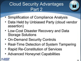 Cloud Security Advantages
           Part 2
• Simplification of Compliance Analysis
• Data Held by Unbiased Party (cloud vendor
  assertion)
• Low-Cost Disaster Recovery and Data
  Storage Solutions
• On-Demand Security Controls
• Real-Time Detection of System Tampering
• Rapid Re-Constitution of Services
• Advanced Honeynet Capabilities
                                          28
 