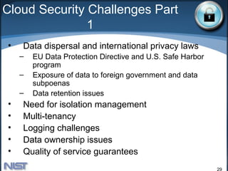 Cloud Security Challenges Part
               1
•   Data dispersal and international privacy laws
    –   EU Data Protection Directive and U.S. Safe Harbor
        program
    –   Exposure of data to foreign government and data
        subpoenas
    –   Data retention issues
•   Need for isolation management
•   Multi-tenancy
•   Logging challenges
•   Data ownership issues
•   Quality of service guarantees
                                                            29
 