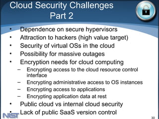 Cloud Security Challenges
         Part 2
•   Dependence on secure hypervisors
•   Attraction to hackers (high value target)
•   Security of virtual OSs in the cloud
•   Possibility for massive outages
•   Encryption needs for cloud computing
    –   Encrypting access to the cloud resource control
        interface
    –   Encrypting administrative access to OS instances
    –   Encrypting access to applications
    –   Encrypting application data at rest
•   Public cloud vs internal cloud security
•   Lack of public SaaS version control
                                                           30
 