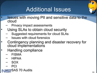 Additional Issues
•   Issues with moving PII and sensitive data to the
    cloud
    –   Privacy impact assessments
•   Using SLAs to obtain cloud security
    –   Suggested requirements for cloud SLAs
    –   Issues with cloud forensics
•   Contingency planning and disaster recovery for
    cloud implementations
•   Handling compliance
    –   FISMA
    –   HIPAA
    –   SOX
    –   PCI
    –   SAS 70 Audits
                                                       31
 