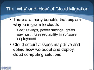 The ‘Why’ and ‘How’ of Cloud Migration

 • There are many benefits that explain
   why to migrate to clouds
   – Cost savings, power savings, green
     savings, increased agility in software
     deployment
 • Cloud security issues may drive and
   define how we adopt and deploy
   cloud computing solutions


                                              33
 