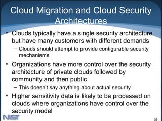 Cloud Migration and Cloud Security
           Architectures
• Clouds typically have a single security architecture
  but have many customers with different demands
   – Clouds should attempt to provide configurable security
     mechanisms
• Organizations have more control over the security
  architecture of private clouds followed by
  community and then public
   – This doesn’t say anything about actual security
• Higher sensitivity data is likely to be processed on
  clouds where organizations have control over the
  security model
                                                              35
 