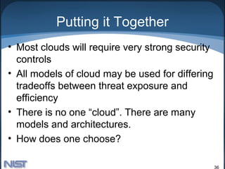Putting it Together
• Most clouds will require very strong security
  controls
• All models of cloud may be used for differing
  tradeoffs between threat exposure and
  efficiency
• There is no one “cloud”. There are many
  models and architectures.
• How does one choose?

                                                  36
 