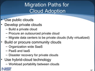 Migration Paths for
                 Cloud Adoption
• Use public clouds
• Develop private clouds
  – Build a private cloud
  – Procure an outsourced private cloud
  – Migrate data centers to be private clouds (fully virtualized)
• Build or procure community clouds
  – Organization wide SaaS
  – PaaS and IaaS
  – Disaster recovery for private clouds
• Use hybrid-cloud technology
  – Workload portability between clouds
                                                                    37
 