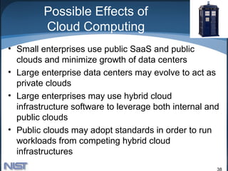 Possible Effects of
         Cloud Computing
• Small enterprises use public SaaS and public
  clouds and minimize growth of data centers
• Large enterprise data centers may evolve to act as
  private clouds
• Large enterprises may use hybrid cloud
  infrastructure software to leverage both internal and
  public clouds
• Public clouds may adopt standards in order to run
  workloads from competing hybrid cloud
  infrastructures
                                                      38
 