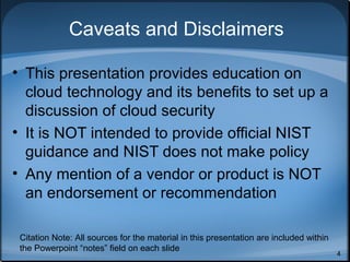 Caveats and Disclaimers

• This presentation provides education on
  cloud technology and its benefits to set up a
  discussion of cloud security
• It is NOT intended to provide official NIST
  guidance and NIST does not make policy
• Any mention of a vendor or product is NOT
  an endorsement or recommendation

 Citation Note: All sources for the material in this presentation are included within
 the Powerpoint “notes” field on each slide
                                                                                        4
 