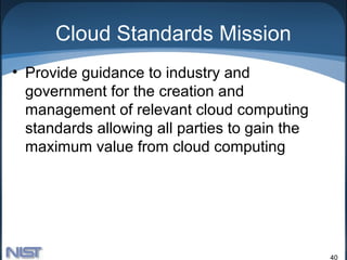 Cloud Standards Mission
• Provide guidance to industry and
  government for the creation and
  management of relevant cloud computing
  standards allowing all parties to gain the
  maximum value from cloud computing




                                               40
 