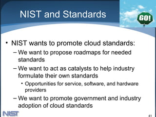 NIST and Standards

• NIST wants to promote cloud standards:
  – We want to propose roadmaps for needed
    standards
  – We want to act as catalysts to help industry
    formulate their own standards
    • Opportunities for service, software, and hardware
      providers
  – We want to promote government and industry
    adoption of cloud standards
                                                          41
 