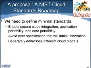 A proposal: A NIST Cloud
     Standards Roadmap

• We need to define minimal standards
  – Enable secure cloud integration, application
    portability, and data portability
  – Avoid over specification that will inhibit innovation
  – Separately addresses different cloud models




                                                            45
 