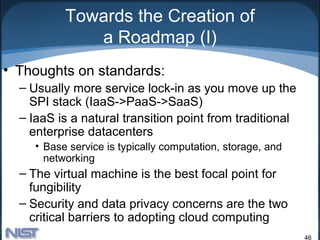Towards the Creation of
              a Roadmap (I)
• Thoughts on standards:
  – Usually more service lock-in as you move up the
    SPI stack (IaaS->PaaS->SaaS)
  – IaaS is a natural transition point from traditional
    enterprise datacenters
     • Base service is typically computation, storage, and
       networking
  – The virtual machine is the best focal point for
    fungibility
  – Security and data privacy concerns are the two
    critical barriers to adopting cloud computing
                                                             46
 