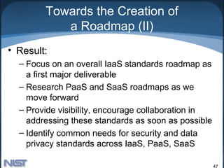 Towards the Creation of
           a Roadmap (II)
• Result:
  – Focus on an overall IaaS standards roadmap as
    a first major deliverable
  – Research PaaS and SaaS roadmaps as we
    move forward
  – Provide visibility, encourage collaboration in
    addressing these standards as soon as possible
  – Identify common needs for security and data
    privacy standards across IaaS, PaaS, SaaS

                                                     47
 