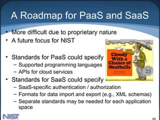 A Roadmap for PaaS and SaaS
• More difficult due to proprietary nature
• A future focus for NIST

• Standards for PaaS could specify
   – Supported programming languages
   – APIs for cloud services
• Standards for SaaS could specify
   – SaaS-specific authentication / authorization
   – Formats for data import and export (e.g., XML schemas)
   – Separate standards may be needed for each application
     space

                                                              49
 