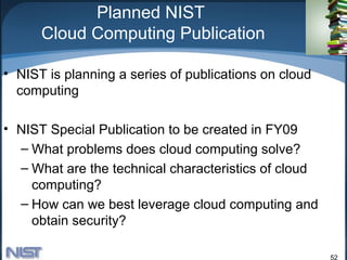 Planned NIST
      Cloud Computing Publication

• NIST is planning a series of publications on cloud
  computing

• NIST Special Publication to be created in FY09
  – What problems does cloud computing solve?
  – What are the technical characteristics of cloud
    computing?
  – How can we best leverage cloud computing and
    obtain security?

                                                       52
 