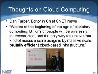 Thoughts on Cloud Computing
• Dan Farber, Editor in Chief CNET News
• “We are at the beginning of the age of planetary
  computing. Billions of people will be wirelessly
  interconnected, and the only way to achieve that
  kind of massive scale usage is by massive scale,
  brutally efficient cloud-based infrastructure.”




                                                     57
 