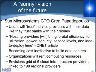 A “sunny” vision
        of the future
• Sun Microsystems CTO Greg Papadopoulos
  – Users will “trust” service providers with their data
    like they trust banks with their money
  – “Hosting providers [will] bring ‘brutal efficiency’ for
    utilization, power, security, service levels, and idea-
    to-deploy time” –CNET article
  – Becoming cost ineffective to build data centers
  – Organizations will rent computing resources
  – Envisions grid of 6 cloud infrastructure providers
    linked to 100 regional providers
                                                         59
 