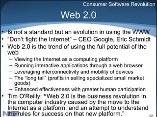 Consumer Software Revolution

                          Web 2.0
• Is not a standard but an evolution in using the WWW
• “Don’t fight the Internet” – CEO Google, Eric Schmidt
• Web 2.0 is the trend of using the full potential of the
  web
   – Viewing the Internet as a computing platform
   – Running interactive applications through a web browser
   – Leveraging interconnectivity and mobility of devices
   – The “long tail” (profits in selling specialized small market
     goods)
   – Enhanced effectiveness with greater human participation
• Tim O'Reilly: “Web 2.0 is the business revolution in
  the computer industry caused by the move to the
  Internet as a platform, and an attempt to understand
  the rules for success on that new platform.”         62
 