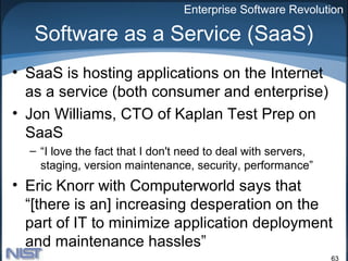 Enterprise Software Revolution

   Software as a Service (SaaS)
• SaaS is hosting applications on the Internet
  as a service (both consumer and enterprise)
• Jon Williams, CTO of Kaplan Test Prep on
  SaaS
  – “I love the fact that I don't need to deal with servers,
    staging, version maintenance, security, performance”
• Eric Knorr with Computerworld says that
  “[there is an] increasing desperation on the
  part of IT to minimize application deployment
  and maintenance hassles”
                                                               63
 