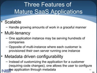 Three Features of
       Mature SaaS Applications
• Scalable
  – Handle growing amounts of work in a graceful manner
• Multi-tenancy
  – One application instance may be serving hundreds of
    companies
  – Opposite of multi-instance where each customer is
    provisioned their own server running one instance
• Metadata driven configurability
  – Instead of customizing the application for a customer
    (requiring code changes), one allows the user to configure
    the application through metadata                        64
                                                                 64
 