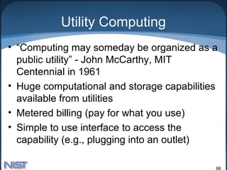 Utility Computing
• “Computing may someday be organized as a
  public utility” - John McCarthy, MIT
  Centennial in 1961
• Huge computational and storage capabilities
  available from utilities
• Metered billing (pay for what you use)
• Simple to use interface to access the
  capability (e.g., plugging into an outlet)

                                            66
 