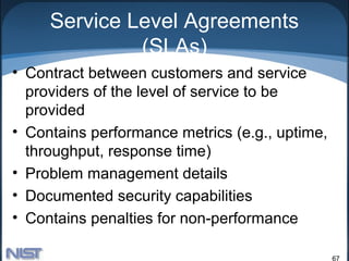 Service Level Agreements
              (SLAs)
• Contract between customers and service
  providers of the level of service to be
  provided
• Contains performance metrics (e.g., uptime,
  throughput, response time)
• Problem management details
• Documented security capabilities
• Contains penalties for non-performance

                                                67
 