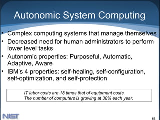 Autonomic System Computing
• Complex computing systems that manage themselves
• Decreased need for human administrators to perform
  lower level tasks
• Autonomic properties: Purposeful, Automatic,
  Adaptive, Aware
• IBM’s 4 properties: self-healing, self-configuration,
  self-optimization, and self-protection

        IT labor costs are 18 times that of equipment costs.
        The number of computers is growing at 38% each year.



                                                               68
 