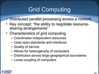 Grid Computing
• Distributed parallel processing across a network
• Key concept: “the ability to negotiate resource-
  sharing arrangements”
• Characteristics of grid computing
  –   Coordinates independent resources
  –   Uses open standards and interfaces
  –   Quality of service
  –   Allows for heterogeneity of computers
  –   Distribution across large geographical boundaries
  –   Loose coupling of computers


                                                          69
 