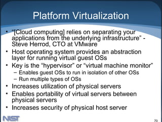 Platform Virtualization
• “[Cloud computing] relies on separating your
  applications from the underlying infrastructure” -
  Steve Herrod, CTO at VMware
• Host operating system provides an abstraction
  layer for running virtual guest OSs
• Key is the “hypervisor” or “virtual machine monitor”
  – Enables guest OSs to run in isolation of other OSs
  – Run multiple types of OSs
• Increases utilization of physical servers
• Enables portability of virtual servers between
  physical servers
• Increases security of physical host server
                                                         70
 