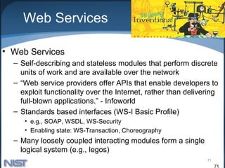 Web Services

• Web Services
  – Self-describing and stateless modules that perform discrete
    units of work and are available over the network
  – “Web service providers offer APIs that enable developers to
    exploit functionality over the Internet, rather than delivering
    full-blown applications.” - Infoworld
  – Standards based interfaces (WS-I Basic Profile)
     • e.g., SOAP, WSDL, WS-Security
     • Enabling state: WS-Transaction, Choreography
  – Many loosely coupled interacting modules form a single
    logical system (e.g., legos)
                                                               71
                                                                    71
 