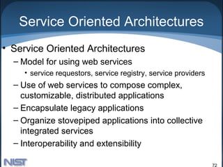 Service Oriented Architectures
• Service Oriented Architectures
  – Model for using web services
    • service requestors, service registry, service providers
  – Use of web services to compose complex,
    customizable, distributed applications
  – Encapsulate legacy applications
  – Organize stovepiped applications into collective
    integrated services
  – Interoperability and extensibility

                                                                72
 