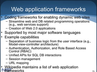 Web application frameworks
• Coding frameworks for enabling dynamic web sites
  – Streamline web and DB related programming operations
    (e.g., web services support)
  – Creation of Web 2.0 applications
• Supported by most major software languages
• Example capabilities
  – Separation of business logic from the user interface (e.g.,
    Model-view-controller architecture)
  – Authentication, Authorization, and Role Based Access
    Control (RBAC)
  – Unified APIs for SQL DB interactions
  – Session management
  – URL mapping
• Wikipedia maintains a list of web application
  frameworks                                                      73
 