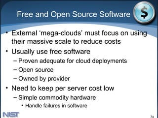Free and Open Source Software

• External ‘mega-clouds’ must focus on using
  their massive scale to reduce costs
• Usually use free software
  – Proven adequate for cloud deployments
  – Open source
  – Owned by provider
• Need to keep per server cost low
  – Simple commodity hardware
    • Handle failures in software

                                               74
 