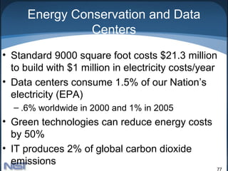 Energy Conservation and Data
                Centers
• Standard 9000 square foot costs $21.3 million
  to build with $1 million in electricity costs/year
• Data centers consume 1.5% of our Nation’s
  electricity (EPA)
  – .6% worldwide in 2000 and 1% in 2005
• Green technologies can reduce energy costs
  by 50%
• IT produces 2% of global carbon dioxide
  emissions
                                                   77
 