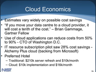 Cloud Economics
• Estimates vary widely on possible cost savings
• “If you move your data centre to a cloud provider, it
  will cost a tenth of the cost.” – Brian Gammage,
  Gartner Fellow
• Use of cloud applications can reduce costs from 50%
  to 90% - CTO of Washington D.C.
• IT resource subscription pilot saw 28% cost savings -
  Alchemy Plus cloud (backing from Microsoft)
• Preferred Hotel
  – Traditional: $210k server refresh and $10k/month
  – Cloud: $10k implementation and $16k/month
                                                       78
 