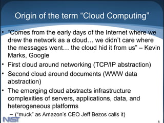 Origin of the term “Cloud Computing”
• “Comes from the early days of the Internet where we
  drew the network as a cloud… we didn’t care where
  the messages went… the cloud hid it from us” – Kevin
  Marks, Google
• First cloud around networking (TCP/IP abstraction)
• Second cloud around documents (WWW data
  abstraction)
• The emerging cloud abstracts infrastructure
  complexities of servers, applications, data, and
  heterogeneous platforms
  – (“muck” as Amazon’s CEO Jeff Bezos calls it)
                                                     8
 