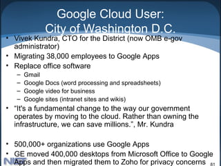 Google Cloud User:
              City of Washington D.C.
• Vivek Kundra, CTO for the District (now OMB e-gov
  administrator)
• Migrating 38,000 employees to Google Apps
• Replace office software
   –   Gmail
   –   Google Docs (word processing and spreadsheets)
   –   Google video for business
   –   Google sites (intranet sites and wikis)
• “It's a fundamental change to the way our government
  operates by moving to the cloud. Rather than owning the
  infrastructure, we can save millions.”, Mr. Kundra

• 500,000+ organizations use Google Apps
• GE moved 400,000 desktops from Microsoft Office to Google
  Apps and then migrated them to Zoho for privacy concerns 81
 