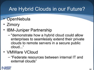 Are Hybrid Clouds in our Future?
• OpenNebula
• Zimory
• IBM-Juniper Partnership
  – "demonstrate how a hybrid cloud could allow
    enterprises to seamlessly extend their private
    clouds to remote servers in a secure public
    cloud...“
• VMWare VCloud
  – “Federate resources between internal IT and
    external clouds”

                                                     82
 