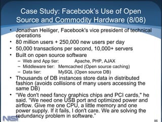 Case Study: Facebook’s Use of Open
  Source and Commodity Hardware (8/08)
• Jonathan Heiliger, Facebook's vice president of technical
  operations
• 80 million users + 250,000 new users per day
• 50,000 transactions per second, 10,000+ servers
• Built on open source software
   – Web and App tier:      Apache, PHP, AJAX
   – Middleware tier: Memcached (Open source caching)
   – Data tier:       MySQL (Open source DB)
• Thousands of DB instances store data in distributed
  fashion (avoids collisions of many users accessing the
  same DB)
• “We don't need fancy graphics chips and PCI cards," he
  said. “We need one USB port and optimized power and
  airflow. Give me one CPU, a little memory and one
  power supply. If it fails, I don't care. We are solving the
  redundancy problem in software.”
                                                                86
 