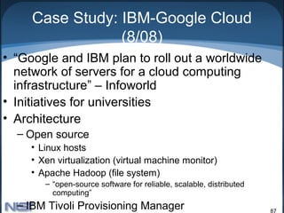 Case Study: IBM-Google Cloud
                 (8/08)
• “Google and IBM plan to roll out a worldwide
  network of servers for a cloud computing
  infrastructure” – Infoworld
• Initiatives for universities
• Architecture
  – Open source
     • Linux hosts
     • Xen virtualization (virtual machine monitor)
     • Apache Hadoop (file system)
        – “open-source software for reliable, scalable, distributed
          computing”
  – IBM Tivoli Provisioning Manager                                   87
 