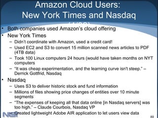 Amazon Cloud Users:
        New York Times and Nasdaq
•                       (4/08)
  Both companies used Amazon’s cloud offering
• New York Times
  – Didn’t coordinate with Amazon, used a credit card!
  – Used EC2 and S3 to convert 15 million scanned news articles to PDF
    (4TB data)
  – Took 100 Linux computers 24 hours (would have taken months on NYT
    computers
  – “It was cheap experimentation, and the learning curve isn't steep.” –
    Derrick Gottfrid, Nasdaq
• Nasdaq
  – Uses S3 to deliver historic stock and fund information
  – Millions of files showing price changes of entities over 10 minute
    segments
  – “The expenses of keeping all that data online [in Nasdaq servers] was
    too high.” – Claude Courbois, Nasdaq VP
  – Created lightweight Adobe AIR application to let users view data
                                                                            89
 
