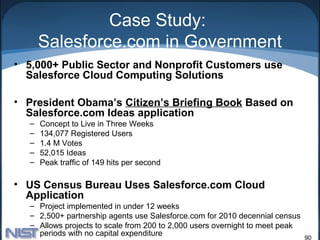 Case Study:
      Salesforce.com in Government
• 5,000+ Public Sector and Nonprofit Customers use
  Salesforce Cloud Computing Solutions

• President Obama’s Citizen’s Briefing Book Based on
  Salesforce.com Ideas application
  –   Concept to Live in Three Weeks
  –   134,077 Registered Users
  –   1.4 M Votes
  –   52,015 Ideas
  –   Peak traffic of 149 hits per second

• US Census Bureau Uses Salesforce.com Cloud
  Application
  – Project implemented in under 12 weeks
  – 2,500+ partnership agents use Salesforce.com for 2010 decennial census
  – Allows projects to scale from 200 to 2,000 users overnight to meet peak
    periods with no capital expenditure
                                                                              90
 
